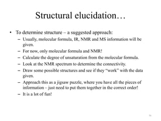 Structural elucidation…
• To determine structure – a suggested approach:
   – Usually, molecular formula, IR, NMR and MS information will be
     given.
   – For now, only molecular formula and NMR!
   – Calculate the degree of unsaturation from the molecular formula.
   – Look at the NMR spectrum to determine the connectivity.
   – Draw some possible structures and see if they “work” with the data
     given.
   – Approach this as a jigsaw puzzle, where you have all the pieces of
     information – just need to put them together in the correct order!
   – It is a lot of fun!



                                                                          56
 