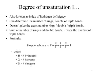 Degree of unsaturation I…
• Also known as index of hydrogen deficiency.
• Can determine the number of rings, double or triple bonds…
• Doesn‟t give the exact number rings / double / triple bonds.
• Sum of number of rings and double bonds + twice the number of
  triple bonds.
• Formula:



    – where,
       • H = # hydrogens
       • X = # halogens
       • N = # nitrogens

                                                              57
 