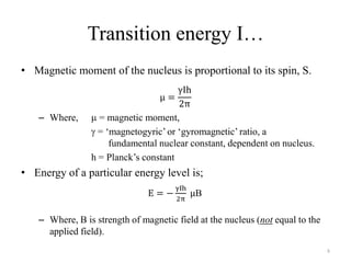 Transition energy I…
• Magnetic moment of the nucleus is proportional to its spin, S.



   – Where,       = magnetic moment,
                  = „magnetogyric‟ or „gyromagnetic‟ ratio, a
                     fundamental nuclear constant, dependent on nucleus.
                h = Planck‟s constant
• Energy of a particular energy level is;
                                           B

   – Where, B is strength of magnetic field at the nucleus (not equal to the
     applied field).
                                                                               8
 