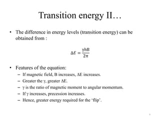 Transition energy II…
• The difference in energy levels (transition energy) can be
  obtained from :




• Features of the equation:
   –   If magnetic field, B increases, E increases.
   –   Greater the , greater E.
   –     is the ratio of magnetic moment to angular momentum.
   –   If increases, precession increases.
   –   Hence, greater energy required for the „flip‟.


                                                                9
 
