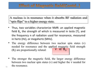 • Thus, two variables characterize NMR: an applied magnetic
field B0, the strength of which is measured in tesla (T), and
the frequency n of radiation used for resonance, measured
in hertz (Hz), or megahertz (MHz).
 The energy difference between two nuclear spin states (v)
needed for resonance and the applied magnetic field strength
(B0) are proportionally related:
 The stronger the magnetic field, the larger energy difference
between two nuclear spin states (v) and higher the ν needed for
the resonance.10
A nucleus is in resonance when it absorbs RF radiation and
“spin flips” to a higher energy state.
A nucleus is in resonance when it absorbs RF radiation and
“spin flips” to a higher energy state.
ν α BO
ν α BO
 