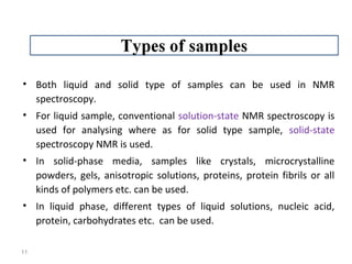 • Both liquid and solid type of samples can be used in NMR
spectroscopy.
• For liquid sample, conventional solution-state NMR spectroscopy is
used for analysing where as for solid type sample, solid-state
spectroscopy NMR is used.
• In solid-phase media, samples like crystals, microcrystalline
powders, gels, anisotropic solutions, proteins, protein fibrils or all
kinds of polymers etc. can be used.
• In liquid phase, different types of liquid solutions, nucleic acid,
protein, carbohydrates etc. can be used.
11
 