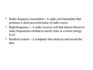• Radio frequency transmitter:- A radio coil transmitter that
produces a short powerful pulse of radio waves
• Radiofrequency :- A radio receiver coil that detects Receiver
radio frequencies emitted as nuclei relax to a lower energy
level
• Readout system :- A computer that analyses and record the
data
 