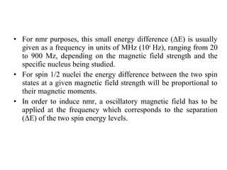 • For nmr purposes, this small energy difference (ΔE) is usually
given as a frequency in units of MHz (106
Hz), ranging from 20
to 900 Mz, depending on the magnetic field strength and the
specific nucleus being studied.
• For spin 1/2 nuclei the energy difference between the two spin
states at a given magnetic field strength will be proportional to
their magnetic moments.
• In order to induce nmr, a oscillatory magnetic field has to be
applied at the frequency which corresponds to the separation
(ΔΕ) of the two spin energy levels.
 