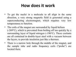 How does it work
• To get the nuclei in a molecule to all align in the same
direction, a very strong magnetic field is generated using a
superconducting electromagnet, which requires very low
temperatures to function.
• The coils of the magnet are surrounded by liquid helium
(-269°C), which is prevented from boiling off too quickly by a
surrounding layer of liquid nitrogen (-196°C). These coolants
are all contained in double-layer steel with a vacuum between
the layers, to provide insulation just like a thermos.
• There is a narrow hole through the middle of the magnet, and
the sample tube and radio frequency coils ("probe”) are
located there.
 