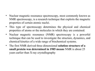 • Nuclear magnetic resonance spectroscopy, most commonly known as
NMR spectroscopy, is a research technique that exploits the magnetic
properties of certain atomic nuclei.
• This type of spectroscopy determines the physical and chemical
properties of atoms or the molecules in which they are contained.
• Nuclear magnetic resonance (NMR) spectroscopy is a powerful
technique that can be used to investigate the structure, dynamics, and
chemical kinetics of a wide range of biochemical systems.
• The first NMR derived three dimensional solution structure of a
small protein was determined in 1985 means NMR is about 25
years earlier than X-ray crystallography
 