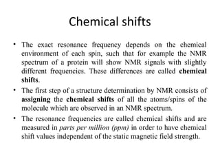 Chemical shifts
• The exact resonance frequency depends on the chemical
environment of each spin, such that for example the NMR
spectrum of a protein will show NMR signals with slightly
different frequencies. These differences are called chemical
shifts.
• The first step of a structure determination by NMR consists of
assigning the chemical shifts of all the atoms/spins of the
molecule which are observed in an NMR spectrum.
• The resonance frequencies are called chemical shifts and are
measured in parts per million (ppm) in order to have chemical
shift values independent of the static magnetic field strength.
 
