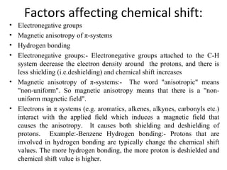 Factors affecting chemical shift:
• Electronegative groups
• Magnetic anisotropy of π-systems
• Hydrogen bonding
• Electronegative groups:- Electronegative groups attached to the C-H
system decrease the electron density around the protons, and there is
less shielding (i.e.deshielding) and chemical shift increases
• Magnetic anisotropy of π-systems:- The word "anisotropic" means
"non-uniform". So magnetic anisotropy means that there is a "non-
uniform magnetic field".
• Electrons in π systems (e.g. aromatics, alkenes, alkynes, carbonyls etc.)
interact with the applied field which induces a magnetic field that
causes the anisotropy. It causes both shielding and deshielding of
protons. Example:-Benzene Hydrogen bonding:- Protons that are
involved in hydrogen bonding are typically change the chemical shift
values. The more hydrogen bonding, the more proton is deshielded and
chemical shift value is higher.
 