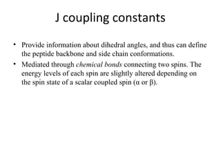 J coupling constants
• Provide information about dihedral angles, and thus can define
the peptide backbone and side chain conformations.
• Mediated through chemical bonds connecting two spins. The
energy levels of each spin are slightly altered depending on
the spin state of a scalar coupled spin (α or β).
 