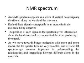 NMR spectrum
• An NMR spectrum appears as a series of vertical peaks/signals
distributed along the x-axis of the spectrum.
• Each of these signals corresponds to an atom within the
molecule being observed
• The position of each signal in the spectrum gives information
about the local structural environment of the atom producing
the signal.
• As we move towards bigger molecules with more and more
atoms, the 1D spectra become very complex, and 2D and 3D
spectroscopy becomes important in understanding the
relationships and interactions between different atoms in the
molecule.
 