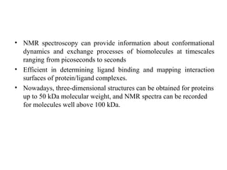 • NMR spectroscopy can provide information about conformational
dynamics and exchange processes of biomolecules at timescales
ranging from picoseconds to seconds
• Efficient in determining ligand binding and mapping interaction
surfaces of protein/ligand complexes.
• Nowadays, three-dimensional structures can be obtained for proteins
up to 50 kDa molecular weight, and NMR spectra can be recorded
for molecules well above 100 kDa.
 