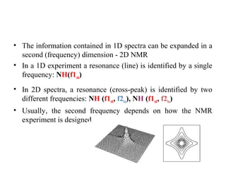 • The information contained in 1D spectra can be expanded in a
second (frequency) dimension - 2D NMR
• In a 1D experiment a resonance (line) is identified by a single
frequency: NH(f1nh)
• In 2D spectra, a resonance (cross-peak) is identified by two
different frequencies: NH (f1nh, f2ha), NH (f1nh, f2ha)
• Usually, the second frequency depends on how the NMR
experiment is designed.
 