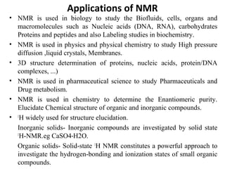 • NMR is used in biology to study the Biofluids, cells, organs and
macromolecules such as Nucleic acids (DNA, RNA), carbohydrates
Proteins and peptides and also Labeling studies in biochemistry.
• NMR is used in physics and physical chemistry to study High pressure
diffusion ,liquid crystals, Membranes.
• 3D structure determination of proteins, nucleic acids, protein/DNA
complexes, ...)
• NMR is used in pharmaceutical science to study Pharmaceuticals and
Drug metabolism.
• NMR is used in chemistry to determine the Enantiomeric purity.
Elucidate Chemical structure of organic and inorganic compounds.
• 1
H widely used for structure elucidation.
Inorganic solids- Inorganic compounds are investigated by solid state
1
H-NMR.eg CaSO4 H2O.⋅
Organic solids- Solid-state 1
H NMR constitutes a powerful approach to
investigate the hydrogen-bonding and ionization states of small organic
compounds.
Applications of NMR
 