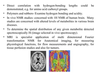 • Direct correlation with hydrogen-bonding lengths could be
demonstrated, e.g. for amino acid carboxyl groups.
• Polymers and rubbers- Examine hydrogen bonding and acidity.
• In vivo NMR studies- concerned with 1H NMR of human brain. Many
studies are concerned with altered levels of metabolites in various brain
diseases.
• To determine the spatial distribution of any given metabolite detected
spectroscopically IS (image selected in vivo spectroscopy).
• MRI is specialist application of multi dimensional Fourier
transformation NMR for Anatomical imaging, for measuring
physiological functions, for flow measurements and angiography, for
tissue perfusion studies and also for tumors.
 