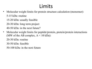 Limits
• Molecular weight limits for protein structure calculation (monomer):
5-15 kDa: routine
15-20 kDa: usually feasible
20-30 kDa: long term project
40-50 kDa: in the next future?
• Molecular weight limits for peptide/protein, protein/protein interactions
(MW of the AB complex, A < 10 kDa):
20-30 kDa: routine
30-50 kDa: feasible
50-100 kDa: in the next future
 