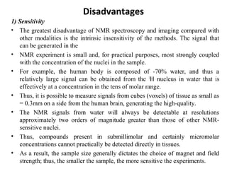 Disadvantages
1) Sensitivity
• The greatest disadvantage of NMR spectroscopy and imaging compared with
other modalities is the intrinsic insensitivity of the methods. The signal that
can be generated in the
• NMR experiment is small and, for practical purposes, most strongly coupled
with the concentration of the nuclei in the sample.
• For example, the human body is composed of -70% water, and thus a
relatively large signal can be obtained from the 1
H nucleus in water that is
effectively at a concentration in the tens of molar range.
• Thus, it is possible to measure signals from cubes (voxels) of tissue as small as
= 0.3mm on a side from the human brain, generating the high-quality.
• The NMR signals from water will always be detectable at resolutions
approximately two orders of magnitude greater than those of other NMR-
sensitive nuclei.
• Thus, compounds present in submillimolar and certainly micromolar
concentrations cannot practically be detected directly in tissues.
• As a result, the sample size generally dictates the choice of magnet and field
strength; thus, the smaller the sample, the more sensitive the experiments.
 