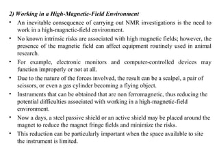 2) Working in a High-Magnetic-Field Environment
• An inevitable consequence of carrying out NMR investigations is the need to
work in a high-magnetic-field environment.
• No known intrinsic risks are associated with high magnetic fields; however, the
presence of the magnetic field can affect equipment routinely used in animal
research.
• For example, electronic monitors and computer-controlled devices may
function improperly or not at all.
• Due to the nature of the forces involved, the result can be a scalpel, a pair of
scissors, or even a gas cylinder becoming a flying object.
• Instruments that can be obtained that are non ferromagnetic, thus reducing the
potential difficulties associated with working in a high-magnetic-field
environment.
• Now a days, a steel passive shield or an active shield may be placed around the
magnet to reduce the magnet fringe fields and minimize the risks.
• This reduction can be particularly important when the space available to site
the instrument is limited.
 