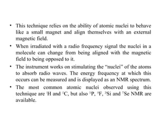 • This technique relies on the ability of atomic nuclei to behave
like a small magnet and align themselves with an external
magnetic field.
• When irradiated with a radio frequency signal the nuclei in a
molecule can change from being aligned with the magnetic
field to being opposed to it.
• The instrument works on stimulating the “nuclei” of the atoms
to absorb radio waves. The energy frequency at which this
occurs can be measured and is displayed as an NMR spectrum.
• The most common atomic nuclei observed using this
technique are 1
H and 13
C, but also 31
P, 19
F, 29
Si and 77
Se NMR are
available.
 