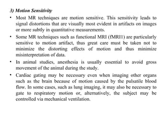 3) Motion Sensitivity
• Most MR techniques are motion sensitive. This sensitivity leads to
signal distortions that are visually most evident in artifacts on images
or more subtly in quantitative measurements.
• Some MR techniques such as functional MRI (fMRI1) are particularly
sensitive to motion artifact, thus great care must be taken not to
minimize the distorting effects of motion and thus minimize
misinterpretation of data.
• In animal studies, anesthesia is usually essential to avoid gross
movement of the animal during the study.
• Cardiac gating may be necessary even when imaging other organs
such as the brain because of motion caused by the pulsatile blood
flow. In some cases, such as lung imaging, it may also be necessary to
gate to respiratory motion or, alternatively, the subject may be
controlled via mechanical ventilation.
 