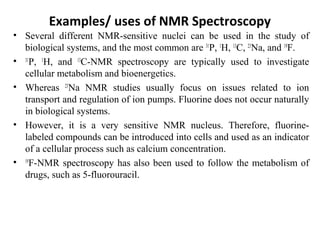 Examples/ uses of NMR Spectroscopy
• Several different NMR-sensitive nuclei can be used in the study of
biological systems, and the most common are 31
P, 1
H, 13
C, 23
Na, and 19
F.
• 31
P, 1
H, and 13
C-NMR spectroscopy are typically used to investigate
cellular metabolism and bioenergetics.
• Whereas 23
Na NMR studies usually focus on issues related to ion
transport and regulation of ion pumps. Fluorine does not occur naturally
in biological systems.
• However, it is a very sensitive NMR nucleus. Therefore, fluorine-
labeled compounds can be introduced into cells and used as an indicator
of a cellular process such as calcium concentration.
• 19
F-NMR spectroscopy has also been used to follow the metabolism of
drugs, such as 5-fluorouracil.
 