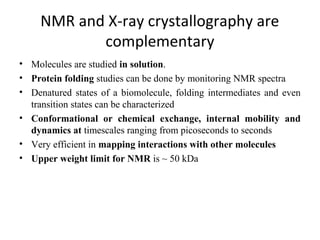 NMR and X-ray crystallography are 
complementary
• Molecules are studied in solution.
• Protein folding studies can be done by monitoring NMR spectra
• Denatured states of a biomolecule, folding intermediates and even
transition states can be characterized
• Conformational or chemical exchange, internal mobility and
dynamics at timescales ranging from picoseconds to seconds
• Very efficient in mapping interactions with other molecules
• Upper weight limit for NMR is ~ 50 kDa
 
