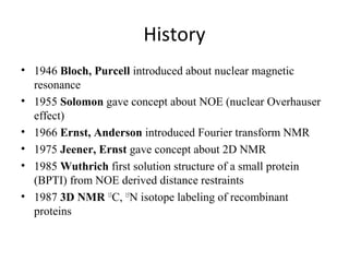 History
• 1946 Bloch, Purcell introduced about nuclear magnetic
resonance
• 1955 Solomon gave concept about NOE (nuclear Overhauser
effect)
• 1966 Ernst, Anderson introduced Fourier transform NMR
• 1975 Jeener, Ernst gave concept about 2D NMR
• 1985 Wuthrich first solution structure of a small protein
(BPTI) from NOE derived distance restraints
• 1987 3D NMR 13
C, 15
N isotope labeling of recombinant
proteins
 
