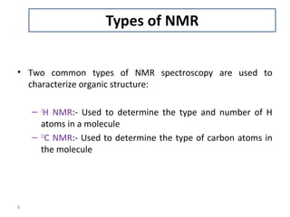 • Two common types of NMR spectroscopy are used to
characterize organic structure:
– 1
H NMR:- Used to determine the type and number of H
atoms in a molecule
– 13
C NMR:- Used to determine the type of carbon atoms in
the molecule
6
 