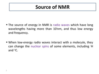 • The source of energy in NMR is radio waves which have long
wavelengths having more than 107
nm, and thus low energy
and frequency.
• When low-energy radio waves interact with a molecule, they
can change the nuclear spins of some elements, including 1
H
and 13
C.
7
 