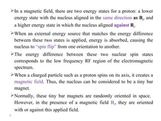 In a magnetic field, there are two energy states for a proton: a lower
energy state with the nucleus aligned in the same direction as Bo, and
a higher energy state in which the nucleus aligned against Bo.
When an external energy source that matches the energy difference
between these two states is applied, energy is absorbed, causing the
nucleus to “spin flip” from one orientation to another.
The energy difference between these two nuclear spin states
corresponds to the low frequency RF region of the electromagnetic
spectrum.
When a charged particle such as a proton spins on its axis, it creates a
magnetic field. Thus, the nucleus can be considered to be a tiny bar
magnet.
Normally, these tiny bar magnets are randomly oriented in space.
However, in the presence of a magnetic field B0, they are oriented
with or against this applied field.
8
 