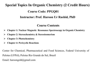 Special Topics In Organic Chemistry (2 Credit Hours)
Course Code: PPGQ01
Instructor: Prof. Haroon Ur Rashid, PhD
Center for Chemical, Pharmaceutical and Food Sciences, Federal University of
Pelotas (UFPel), Pelotas Rio Grande do Sul, Brazil
Email: haroongold@gmail.com
Course Contents
 Chapter 1: Nuclear Magnetic Resonance Spectroscopy in Organic Chemistry
 Chapter 2: Stereochemistry & Stereoisomerism
 Chapter 3: Photochemistry
 Chapter 4: Pericyclic Reactions
 