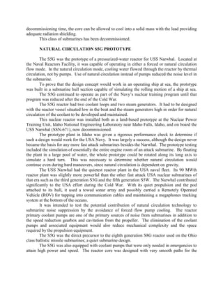 decommissioning time, the core can be allowed to cool into a solid mass with the lead providing
adequate radiation shielding.
This class of submarines has been decommissioned.
NATURAL CIRCULATION S5G PROTOTYPE
The S5G was the prototype of a pressurized-water reactor for USS Narwhal. Located at
the Naval Reactors Facility, it was capable of operating in either a forced or natural circulation
flow mode. In the natural circulation mode, cooling water flowed through the reactor by thermal
circulation, not by pumps. Use of natural circulation instead of pumps reduced the noise level in
the submarine.
To prove that the design concept would work in an operating ship at sea, the prototype
was built in a submarine hull section capable of simulating the rolling motion of a ship at sea.
The S5G continued to operate as part of the Navy’s nuclear training program until that
program was reduced after the end of the Cold War.
The S5G reactor had two coolant loops and two steam generators. It had to be designed
with the reactor vessel situated low in the boat and the steam generators high in order for natural
circulation of the coolant to be developed and maintained.
This nuclear reactor was installed both as a land-based prototype at the Nuclear Power
Training Unit, Idaho National Engineering Laboratory near Idaho Falls, Idaho, and on board the
USS Narwhal (SSN-671), now decommissioned.
The prototype plant in Idaho was given a rigorous performance check to determine if
such a design would work for the USA Navy. It was largely a success, although the design never
became the basis for any more fast attack submarines besides the Narwhal. The prototype testing
included the simulation of essentially the entire engine room of an attack submarine. By floating
the plant in a large pool of water, the whole prototype could be rotated along its long axis to
simulate a hard turn. This was necessary to determine whether natural circulation would
continue even during hard maneuvers, since natural circulation is dependent on gravity.
The USS Narwhal had the quietest reactor plant in the USA naval fleet. Its 90 MWth
reactor plant was slightly more powerful than the other fast attack USA nuclear submarines of
that era such as the third generation S3G and the fifth generation S5W. The Narwhal contributed
significantly to the USA effort during the Cold War. With its quiet propulsion and the pod
attached to its hull, it used a towed sonar array and possibly carried a Remotely Operated
Vehicle (ROV) for tapping into communication cables and maintaining a megaphones tracking
system at the bottom of the oceans.
It was intended to test the potential contribution of natural circulation technology to
submarine noise suppression by the avoidance of forced flow pump cooling. The reactor
primary coolant pumps are one of the primary sources of noise from submarines in addition to
the speed reduction gearbox and cavitation from the propeller. The elimination of the coolant
pumps and associated equipment would also reduce mechanical complexity and the space
required by the propulsion equipment.
The S5G was the direct precursor to the eighth generation S8G reactor used on the Ohio
class ballistic missile submarines; a quiet submarine design.
The S5G was also equipped with coolant pumps that were only needed in emergencies to
attain high power and speed. The reactor core was designed with very smooth paths for the

 