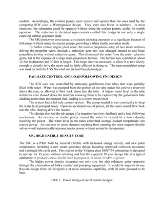 coolant. Accordingly, the coolant pumps were smaller and quieter than the ones used by the
competing S5W core, a Westinghouse design. They were also fewer in numbers. In most
situations, the submarine could be operated without using the coolant pumps, useful for stealth
operation. The reduction in electrical requirements enabled this design to use only a single
electrical turbine generator plant.
The S8G prototype used natural circulation allowing operation at a significant fraction of
full power without using the reactor pumps, providing a silent stealth operation mode.
To further reduce engine plant noise, the normal propulsion setup of two steam turbines
driving the propeller screw through a reduction gear unit was changed instead to one large
propulsion turbine without reduction gears. This eliminated the noise from the main reduction
gears, but at the expense of a large main propulsion turbine. The turbine was cylindrical, about
12 feet in diameter and 30 feet in length. This large size was necessary to allow it to turn slowly
enough to directly drive the screw and be fairly efficient in doing so. The same propulsion setup
was used on both the USS Narwhal and its land based prototype.
FAIL SAFE CONTROL AND LOAD FOLLOWING S7G DESIGN
The S7G core was controlled by stationary gadolinium clad tubes that were partially
filled with water. Water was pumped from the portion of the tube inside the core to a reservoir
above the core, or allowed to flow back down into the tube. A higher water level in the tube
within the core slowed down the neutrons allowing them to be captured by the gadolinium tube
cladding rather than the uranium fuel, leading to a lower power level.
The system had a fail safe control system. The pump needed to run continually to keep
the water level pumped down. Upon an accidental loss of power, all the water would flow back
into the tube, shutting down the reactor.
This design also had the advantage of a negative reactivity feedback and a load following
mechanism. An increase in reactor power caused the water to expand to a lower density
lowering the power. The water level in the tubes controlled average coolant temperature, not
reactor power. An increase in steam demand resulting from opening the main engines throttle
valves would automatically increase reactor power without action by the operator.
S9G HIGH ENERGY DENSITY CORE
The S9G is a PWR built by General Electric with increased energy density, and new plant
components, including a new steam generator design featuring improved corrosion resistance
and a reduced life cycle cost. This reactor in the Virginia class SSN-774 submarines is designed
to operate for 33 years without refueling and last the expected 30 year design life of a typical
submarine. It produces about 40,000 shaft horsepower, or about 30 MW of power.
The higher power density decreases not only size but also enhances quiet operation
through the elimination of bulky control and pumping equipment. It would be superior to any
Russian design from the perspective of noise reduction capability, with 30 units planned to be
built.
Table 1. Power ratings of naval reactor designs.

 