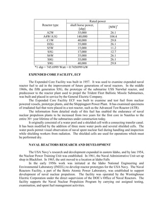 Rated power
Reactor type
shaft horse power,
[MW]*
[shp]
A2W
35,000
26.1
A4W/A1G
140,000
104.4
C1W
40,000
29.8
D2G
35,000
26.1
S5W
15,000
11.2
S5G
17,000
12.7
S6W
35,000
26.1
S8G
35,000
26.1
S9G
40,000
29.8
*1 shp = 745.6999 Watt = 0.7456999 kW
EXPENDED CORE FACILITY, ECF
The Expended Core Facility was built in 1957. It was used to examine expended naval
reactor fuel to aid in the improvement of future generations of naval reactors. In the middle
1960s, the fifth generation S5G, the prototype of the submarine USS Narwhal reactor, and
predecessor to the reactor plant used to propel the Trident Fleet Ballistic Missile Submarines,
was built and placed in service by the General Electric Company.
The Expended Core Facility ECF was built to examine and test fuel from nuclear
powered vessels, prototype plants, and the Shippingport Power Plant. It has examined specimens
of irradiated fuel that were placed in a test reactor, such as the Advanced Test Reactor (ATR).
The information from detailed study of this fuel has enabled the endurance of naval
nuclear propulsion plants to be increased from two years for the first core in Nautilus to the
entire 30+ year lifetime of the submarines under construction today.
It originally consisted of a water pool and a shielded cell with a connecting transfer canal.
It has been modified by the addition of three more water pools and several shielded cells. The
water pools permit visual observation of naval spent nuclear fuel during handling and inspection
while shielding workers from radiation. The shielded cells are used for operations which must
be performed dry.
NAVAL REACTORS RESEARCH AND DEVELOPMENT
The USA Navy’s research and development expanded in eastern Idaho, and by late 1954,
the Nuclear Power Training Unit was established. In 1961, the Naval Administrative Unit set up
shop in Blackfoot. In 1965, the unit moved to a location at Idaho Falls
In the early 1950s work was initiated at the Idaho National Engineering and
Environmental Laboratory (INEEL) to develop reactor prototypes for the USA Navy. The Naval
Reactors Facility, a part of the Bettis Atomic Power Laboratory, was established to support
development of naval nuclear propulsion. The facility was operated by the Westinghouse
Electric Corporation under the direct supervision of the DOE’s Office of Naval Reactors. The
facility supports the Naval Nuclear Propulsion Program by carrying out assigned testing,
examination, and spent fuel management activities.

 