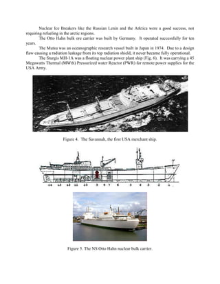 Nuclear Ice Breakers like the Russian Lenin and the Arktica were a good success, not
requiring refueling in the arctic regions.
The Otto Hahn bulk ore carrier was built by Germany. It operated successfully for ten
years.
The Mutsu was an oceanographic research vessel built in Japan in 1974. Due to a design
flaw causing a radiation leakage from its top radiation shield, it never became fully operational.
The Sturgis MH-1A was a floating nuclear power plant ship (Fig. 6). It was carrying a 45
Megawatts Thermal (MWth) Pressurized water Reactor (PWR) for remote power supplies for the
USA Army.

Figure 4. The Savannah, the first USA merchant ship.

Figure 5. The NS Otto Hahn nuclear bulk carrier.

 