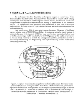 5. MARINE AND NAVAL REACTOR DESIGNS
The nuclear navy benefited the civilian nuclear power program in several ways. It first
demonstrated the feasibility of the Pressurized Water Reactor (PWR) concept, which is being
currently used in the majority of land based power reactors. Second, naval reactors accumulated
a large number of operational experience hours, leading to improvements in the land based
reactors. The highly trained naval operational crews also become of great value to the civilian
nuclear utilities providing them with experienced staffs in the operation and management of the
land based systems.
Land based reactors differ in many way from naval reactors. The power of land based
reactors is in the range of 3,000 MWth or higher. In contrast, a submarine reactor’s power is
smaller in the range of the hundreds of MWths. Land based systems use uranium fuel enriched
to the 3-5 percent range. Highly enriched fuel at the 93-97 percent level is used in naval reactors
to provide enough reactivity to override the xenon poison dead time, compactness as well as
provide higher fuel burnup and the possibility for a single fuel loading over the useful service
time of the powered ship.

Figure 6. Loop type of naval reactor design for the nuclear ship Savannah. The reactor core is
surrounded by the heat exchangers and the steam drums. The horizontal steam generator was
replaced by a vertical tube steam generator and an integrated system in future designs. 1: Reactor
core, 2: Water shield, 3: Coolant inlet, 4: Pb Shield layer, 5: Steam drum, 6: Heat exchanger, 7:
Pressurizer, or volume compensator, 8: Equalizer line, 9: Cutoff channel, 10: Gate valve, 11:
Coolant pumps, 12: Channels with apparatus [5].

 