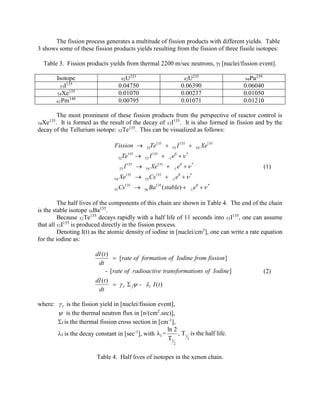 The fission process generates a multitude of fission products with different yields. Table
3 shows some of these fission products yields resulting from the fission of three fissile isotopes:
Table 3. Fission products yields from thermal 2200 m/sec neutrons, I [nuclei/fission event].
233
92U

235
92U

0.04750
0.01070
0.00795

Isotope
135
53I
135
54Xe
149
61Pm

239

0.06390
0.00237
0.01071

94Pu

0.06040
0.01050
0.01210

The most prominent of these fission products from the perspective of reactor control is
It is formed as the result of the decay of 53I135. It is also formed in fission and by the
decay of the Tellurium isotope: 52Te135. This can be visualized as follows:

135
54Xe .

Fission 

Te135 

53

I 135 

e0   *

52

I 135 

Te135 

53

I 135 

54

54

Xe135 

55

Cs135 

55

Cs135 

56

Ba135 ( stable) 

52

53

-1

Xe135 

-1
-1

54

Xe135

e0   *

(1)

e0   *
-1

e0   *

The half lives of the components of this chain are shown in Table 4. The end of the chain
is the stable isotope 56Ba135.
Because 52Te135 decays rapidly with a half life of 11 seconds into 53I135, one can assume
that all 53I135 is produced directly in the fission process.
Denoting I(t) as the atomic density of iodine in [nuclei/cm3], one can write a rate equation
for the iodine as:

dI (t )
 [ rate of formation of Iodine from fission ]
dt
- [ rate of radioactive transformations of Iodine]
dI (t )
  I  f  - I I ( t )
dt
where:  I is the fission yield in [nuclei/fission event],
 is the thermal neutron flux in [n/(cm2.sec)],
f is the thermal fission cross section in [cm-1],
ln 2
, T1 is the half life.
I is the decay constant in [sec-1], with λ I =
2
T1
2

Table 4. Half lives of isotopes in the xenon chain.

(2)

 