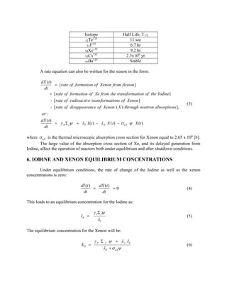 Isotope
135
52Te
135
53I
135
54Xe
135
55Cs
135
56Ba

Half Life, T1/2
11 sec
6.7 hr
9.2 hr
2.3x106 yr
Stable

A rate equation can also be written for the xenon in the form:
dX (t )
 [ rate of formation of Xenon from fission ]
dt
 [ rate of formation of Xe from the transformation of the Iodine]
- [ rate of radioactive transformations of Xenon ]
- [ rate of disappearance of Xenon ( X ) through neutron absorptions],

(3)

or :
dX (t )
  X  f  I I (t ) -  X X ( t ) -  aX  X ( t )
dt

where  aX is the thermal microscopic absorption cross section for Xenon equal to 2.65 x 106 [b].
The large value of the absorption cross section of Xe, and its delayed generation from
Iodine, affect the operation of reactors both under equilibrium and after shutdown conditions.

6. IODINE AND XENON EQUILIBRIUM CONCENTRATIONS
Under equilibrium conditions, the rate of change of the Iodine as well as the xenon
concentrations is zero:
dI (t )
dX (t )

0
dt
dt

(4)

This leads to an equilibrium concentration for the Iodine as:
I0 

 I  f
I

(5)

The equilibrium concentration for the Xenon will be:
X0 

 X  f    I I0
X   aX

(6)

 