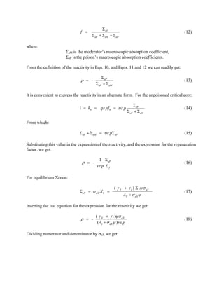 f 

 aF

 aF
  aM   aP

(12)

where:
aM is the moderator’s macroscopic absorption coefficient,
aP is the poison’s macroscopic absorption coefficients.
From the definition of the reactivity in Eqn. 10, and Eqns. 11 and 12 we can readily get:

  -

 aP
 aF   aM

(13)

It is convenient to express the reactivity in an alternate form. For the unpoisoned critical core:
1  k0   pf 0   p

 aF
 aF   aM

(14)

From which:
aF   aM   p aF

(15)

Substituting this value in the expression of the reactivity, and the expression for the regeneration
factor, we get:

  -

1 aP
 p  f

(16)

For equilibrium Xenon:
 aP   aX X 0 

(  X   I )  f  aX

X   aX

(17)

Inserting the last equation for the expression for the reactivity we get:

  -

(  X   I ) aX
(x   aX ) p

Dividing numerator and denominator by aX we get:

(18)

 