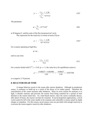   -

(  X   I )


( x   ) p
 aX

(18)’

The parameter:



X
 0.77 x1013
 aX

(20)

at 20 degrees C, and has units of the flux [neutrons/(cm2.sec)].
The expression for the reactivity is written in terms of  as:

  -

(  X   I )
(   ) p

(18)’’

( X  I)
 p

(21)

For a reactor operating at high flux,

  ,
and we can write:

  -

For a reactor fueled with U235,  =2.42, p=  =1, the value for  for equilibrium xenon is:

 =-

( 0.00237 + 0.06390)
0.06627

  0.027384
2.42
2.42

or a negative 2.74 percent.

8. REACTOR DEAD TIME
A unique behavior occurs to the xenon after reactor shutdown. Although its production
ceases, it continues to build up as a result of the decay of its iodine parent. Therefore the
concentration of the xenon increases after shutdown. Since its cross section for neutrons is so
high, it absorbs neutrons and prevents the reactor from being restarted for a period of time
denoted as the reactor dead time. In a land based reactor, since the xenon eventually decays,
after about 24 hours, the reactor can then be restarted. In naval propulsion applications, a naval
vessel cannot be left in the water unable to be restarted, and vulnerable to enemy attack by depth
charges or torpedoes. For this reason, naval reactor cores are provided with enough reactivity to
overcome the xenon negative reactivity after shutdown.

 