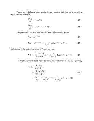 To analyze the behavior, let us rewrite the rate equations for iodine and xenon with 
equal to 0 after shutdown:
dI (t )
 - I I ( t )
dt

(22)

dX (t )
  I I ( t ) -  X X ( t )
dt

(23)

Using Bateman’s solution, the iodine and xenon concentrations become:
I (t )  I 0 e

- I t

X (t )  X 0 e

(24)

- X t



I

I   X

I 0 (e

- X t

- e

-I t

)

(25)

Substituting for the equilibrium values of X0 and I0 we get:
X (t ) 

( X   I ) f 

X   aX

e

- X t



I

I  X

 f  (e

- X t

-e

-

I

t

)

(26)

The negative reactivity due to xenon poisoning is now a function of time and is given by:

 (t )  -

1

 aP (t )

 p

f

1

 p

 aP X (t )

(27)

f

 aP
 I
e
[ X
 p X   aX

- X t



I

I   X

(e

- X t

-e

-

I

t

)]

 