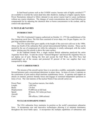 In land based systems such as the CANDU reactor, booster rods of highly enriched U235
are available to override the xenon dead time after shutdown, leading to a higher capacity factor.
Power fluctuations induced to follow demand in any power reactor lead to xenon oscillations
without any reactor shutdown. The changes of xenon concentrations due to load following are
compensated for by adjusting the chemical shim or boron concentration in the coolant, and by
control rods adjustments.

9. NUCLEAR NAVIES
INTRODUCTION
The USA Continental Congress authorized on October 13, 1775 the establishment of the
first American naval force. The first fleet consisted of seven ships, two 24-gun frigates, two 14gun brigs and three schooners.
The USA nuclear fleet grew rapidly at the height of the east-west cold war in the 1980s.
About one fourth of the submarine fleet carried intercontinental ballistic missiles. These can be
ejected by the use of compressed air while the submarine is totally submerged, with the rocket
engine starting once the missile is above the water surface.
In the Falkland Islands War, a single nuclear British submarine paralyzed the entire
Argentina Naval fleet. It sunk the cruiser “General Belgrano” and forced the Argentine Navy to
not deploy out of port. During the first and second the Gulf Wars, the USA Navy had
unchallenged use of the oceans and protected 85 percent of the war supplies that were
transported by ships.
NAVY CARRIER FORCE
The mission of the aircraft carrier force is to provide a credible, sustainable, independent
forward presence and a conventional deterrence in peace times. In times of crisis, it operates as
the cornerstone of joint and/or allied maritime expeditionary forces. It operates and support air
attacks on enemies, protects friendly forces and engages in sustained independent operations in
times of war. The vital statistics of the nuclear Nimitz Class aircraft carrier are:
Power Plant:
Length:
Beam:
Displacement:
Speed:
Aircraft:
Crew:

Two nuclear reactors, four shafts.
1,092 feet.
134 feet.
97,000 tons at full load.
30 knots, 34.5 miles per hour.
85.
500 officers, 5,000 enlisted.

NUCLEAR SUBMARINE FORCE
The USA submarine force maintains its position as the world’s preeminent submarine
force. It incorporates new and innovative technologies allowing it to maintain dominance
throughout the naval battle space. It incorporates the multiple capabilities of submarines and

 