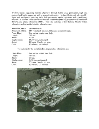 develops tactics supporting national objectives through battle space preparation, high seas
control, land battle support as well as strategic deterrence. It also fills the role of a stealthy
signal and intelligence gathering and a full spectrum of special operations and expeditionary
missions. It includes forces of ballistic missiles submarines (SSBN), guided missile submarines
(SSGN), and attack submarines (SSN). The vital statistics of the Ballistic Missile Trident
submarines and the guided missiles submarines are:
Armament, SSBN:
Armament, SSGN:
Power Plant:
Length:
Beam:
Displacement:
Speed:
Crew:

Trident missiles.
154 Tomahawk missiles, 66 Special operation Forces.
One nuclear reactor, one shaft.
560 feet.
42 feet.
18,750 tons, submerged.
20 knots, 23 miles per hour.
15 officers, 140 enlisted.

The statistics for the fast attack Los Angeles class submarines are:
Power Plant:
Length:
Beam:
Displacement:
Speed:
Crew:

One nuclear reactor, one shaft.
360 feet.
33 feet.
6,900 tons, submerged.
25 knots, 28 miles per hour.
12 officers, 121 enlisted.

 