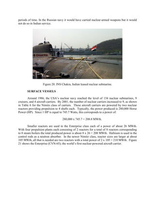periods of time. In the Russian navy it would have carried nuclear-armed weapons but it would
not do so in Indian service.

Figure 20. INS Chakra, Indian leased nuclear submarine.
SURFACE VESSELS
Around 1986, the USA’s nuclear navy reached the level of 134 nuclear submarines, 9
cruisers, and 4 aircraft carriers. By 2001, the number of nuclear carriers increased to 9, as shown
in Table 6 for the Nimitz class of carriers. These aircraft carriers are powered by two nuclear
reactors providing propulsion to 4 shafts each. Typically, the power produced is 280,000 Horse
Power (HP). Since 1 HP is equal to 745.7 Watts, this corresponds to a power of:
280,000 x 745.7 = 208.8 MWth.
Smaller reactors are used in the Enterprise class each of a power of about 26 MWth.
With four propulsion plants each consisting of 2 reactors for a total of 8 reactors corresponding
to 8 steam boilers the total produced power is about 8 x 26 = 208 MWth. Hafnium is used in the
control rods as a neutron absorber. In the newer Nimitz class, reactor sizes are larger at about
105 MWth, all that is needed are two reactors with a total power of 2 x 105 = 210 MWth. Figure
21 shows the Enterprise (CVN-65); the world’s first nuclear-powered aircraft carrier.

 