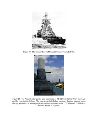 Figure 22. The Nuclear Powered Guided Missile Cruiser, KIROV.

Figure 23. The Phalanx radar-guided gun, nicknamed as R2-D2 from the Star-Wars movies, is
used for close-in ship defense. The radar controlled Gatling gun turret shooting tungsten armorpiercing, explosive, or possibly depleted uranium munitions on the USS Missouri, Pearl Harbor,
Hawaii. Photo: M. Ragheb.

 