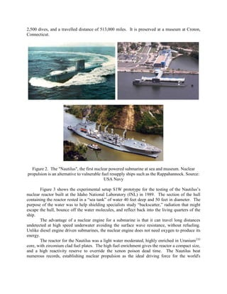 2,500 dives, and a travelled distance of 513,000 miles. It is preserved at a museum at Croton,
Connecticut.

Figure 2. The "Nautilus", the first nuclear powered submarine at sea and museum. Nuclear
propulsion is an alternative to vulnerable fuel resupply ships such as the Rappahannock. Source:
USA Navy
Figure 3 shows the experimental setup S1W prototype for the testing of the Nautilus’s
nuclear reactor built at the Idaho National Laboratory (INL) in 1989. The section of the hull
containing the reactor rested in a “sea tank” of water 40 feet deep and 50 feet in diameter. The
purpose of the water was to help shielding specialists study “backscatter,” radiation that might
escape the hull, bounce off the water molecules, and reflect back into the living quarters of the
ship.
The advantage of a nuclear engine for a submarine is that it can travel long distances
undetected at high speed underwater avoiding the surface wave resistance, without refueling.
Unlike diesel engine driven submarines, the nuclear engine does not need oxygen to produce its
energy.
The reactor for the Nautilus was a light water moderated, highly enriched in Uranium 235
core, with zirconium clad fuel plates. The high fuel enrichment gives the reactor a compact size,
and a high reactivity reserve to override the xenon poison dead time. The Nautilus beat
numerous records, establishing nuclear propulsion as the ideal driving force for the world's

 