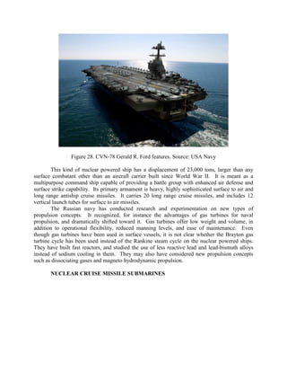 Figure 28. CVN-78 Gerald R. Ford features. Source: USA Navy
This kind of nuclear powered ship has a displacement of 23,000 tons, larger than any
surface combatant other than an aircraft carrier built since World War II. It is meant as a
multipurpose command ship capable of providing a battle group with enhanced air defense and
surface strike capability. Its primary armament is heavy, highly sophisticated surface to air and
long range antiship cruise missiles. It carries 20 long range cruise missiles, and includes 12
vertical launch tubes for surface to air missiles.
The Russian navy has conducted research and experimentation on new types of
propulsion concepts. It recognized, for instance the advantages of gas turbines for naval
propulsion, and dramatically shifted toward it. Gas turbines offer low weight and volume, in
addition to operational flexibility, reduced manning levels, and ease of maintenance. Even
though gas turbines have been used in surface vessels, it is not clear whether the Brayton gas
turbine cycle has been used instead of the Rankine steam cycle on the nuclear powered ships.
They have built fast reactors, and studied the use of less reactive lead and lead-bismuth alloys
instead of sodium cooling in them. They may also have considered new propulsion concepts
such as dissociating gases and magneto hydrodynamic propulsion.
NUCLEAR CRUISE MISSILE SUBMARINES

 