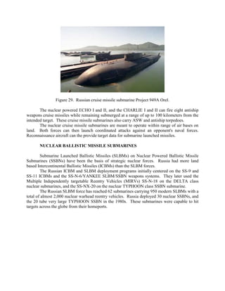 Figure 29. Russian cruise missile submarine Project 949A Orel.
The nuclear powered ECHO I and II, and the CHARLIE I and II can fire eight antiship
weapons cruise missiles while remaining submerged at a range of up to 100 kilometers from the
intended target. These cruise missile submarines also carry ASW and antiship torpedoes.
The nuclear cruise missile submarines are meant to operate within range of air bases on
land. Both forces can then launch coordinated attacks against an opponent's naval forces.
Reconnaissance aircraft can the provide target data for submarine launched missiles.
NUCLEAR BALLISTIC MISSILE SUBMARINES
Submarine Launched Ballistic Missiles (SLBMs) on Nuclear Powered Ballistic Missile
Submarines (SSBNs) have been the basis of strategic nuclear forces. Russia had more land
based Intercontinental Ballistic Missiles (ICBMs) than the SLBM forces.
The Russian ICBM and SLBM deployment programs initially centered on the SS-9 and
SS-11 ICBMs and the SS-N-6/YANKEE SLBM/SSBN weapons systems. They later used the
Multiple Independently targetable Reentry Vehicles (MIRVs) SS-N-18 on the DELTA class
nuclear submarines, and the SS-NX-20 on the nuclear TYPHOON class SSBN submarine.
The Russian SLBM force has reached 62 submarines carrying 950 modern SLBMs with a
total of almost 2,000 nuclear warhead reentry vehicles. Russia deployed 30 nuclear SSBNs, and
the 20 tube very large TYPHOON SSBN in the 1980s. These submarines were capable to hit
targets across the globe from their homeports.

 