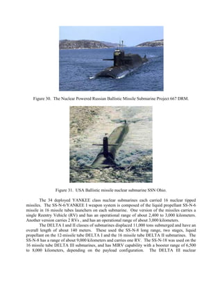 Figure 30. The Nuclear Powered Russian Ballistic Missile Submarine Project 667 DRM.

Figure 31. USA Ballistic missile nuclear submarine SSN Ohio.
The 34 deployed YANKEE class nuclear submarines each carried 16 nuclear tipped
missiles. The SS-N-6/YANKEE I weapon system is composed of the liquid propellant SS-N-6
missile in 16 missile tubes launchers on each submarine. One version of the missiles carries a
single Reentry Vehicle (RV) and has an operational range of about 2,400 to 3,000 kilometers.
Another version carries 2 RVs , and has an operational range of about 3,000 kilometers.
The DELTA I and II classes of submarines displaced 11,000 tons submerged and have an
overall length of about 140 meters. These used the SS-N-8 long range, two stages, liquid
propellant on the 12-missile tube DELTA I and the 16 missile tube DELTA II submarines. The
SS-N-8 has a range of about 9,000 kilometers and carries one RV. The SS-N-18 was used on the
16 missile tube DELTA III submarines, and has MIRV capability with a booster range of 6,500
to 8,000 kilometers, depending on the payload configuration. The DELTA III nuclear

 