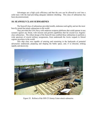 Advantages are a high cycle efficiency and that the core can be allowed to cool into a
solid mass with the lead providing adequate radiation shielding. This class of submarines has
been decommissioned.

10. SEAWOLF CLASS SUBMARINES
The Seawolf class of submarines provided stealth, endurance and agility and are the most
heavily armed fast attack submarines in the world.
They provided the USA Navy with undersea weapons platforms that could operate in any
scenario against any threat, with mission and growth capabilities that far exceed Los Angelesclass submarines. The robust design of the Seawolf class enabled these submarines to perform a
wide spectrum of crucial military assignments, from underneath the Arctic icepack to littoral
regions anywhere in the world.
This ship class was capable of entering and remaining in the backyards of potential
adversaries undetected, preparing and shaping the battle space, and, if so directed, striking
rapidly and decisively.

Figure 35. Rollout of the SSN 23 Jimmy Carter attack submarine.

 