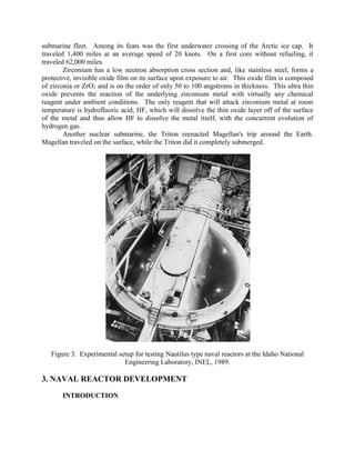 submarine fleet. Among its feats was the first underwater crossing of the Arctic ice cap. It
traveled 1,400 miles at an average speed of 20 knots. On a first core without refueling, it
traveled 62,000 miles.
Zirconium has a low neutron absorption cross section and, like stainless steel, forms a
protective, invisible oxide film on its surface upon exposure to air. This oxide film is composed
of zirconia or ZrO2 and is on the order of only 50 to 100 angstroms in thickness. This ultra thin
oxide prevents the reaction of the underlying zirconium metal with virtually any chemical
reagent under ambient conditions. The only reagent that will attack zirconium metal at room
temperature is hydrofluoric acid, HF, which will dissolve the thin oxide layer off of the surface
of the metal and thus allow HF to dissolve the metal itself, with the concurrent evolution of
hydrogen gas.
Another nuclear submarine, the Triton reenacted Magellan's trip around the Earth.
Magellan traveled on the surface, while the Triton did it completely submerged.

Figure 3. Experimental setup for testing Nautilus type naval reactors at the Idaho National
Engineering Laboratory, INEL, 1989.

3. NAVAL REACTOR DEVELOPMENT
INTRODUCTION

 